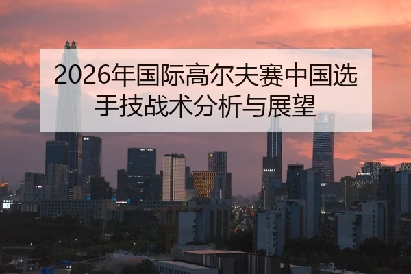 2026年国际高尔夫赛中国选手技战术分析与展望