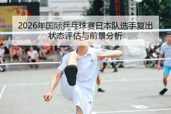 2026年国际乒乓球赛日本队选手复出状态评估与前景分析