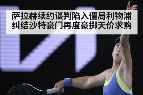 萨拉赫续约谈判陷入僵局利物浦纠结沙特豪门再度豪掷天价求购
